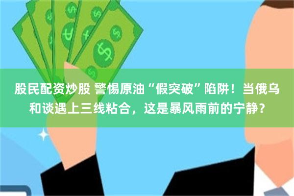 股民配资炒股 警惕原油“假突破”陷阱！当俄乌和谈遇上三线粘合，这是暴风雨前的宁静？