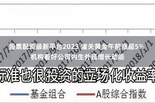 股票配资最新平台2023 潼关黄金午前涨超5% 机构看好公司内生外延增长动能