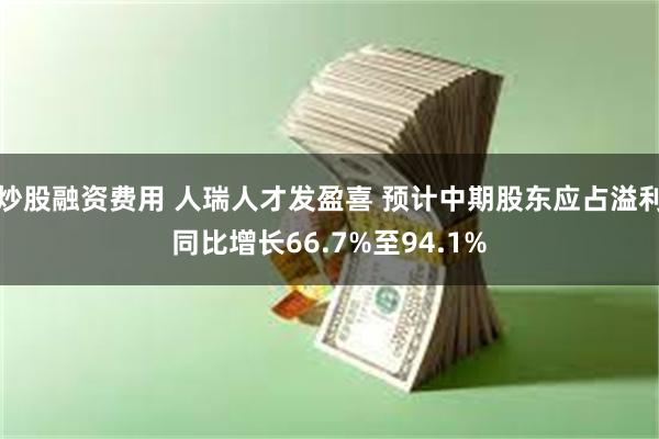 炒股融资费用 人瑞人才发盈喜 预计中期股东应占溢利同比增长66.7%至94.1%
