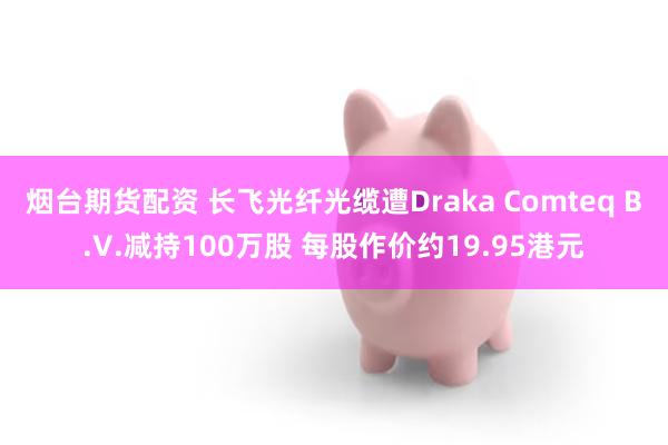 烟台期货配资 长飞光纤光缆遭Draka Comteq B.V.减持100万股 每股作价约19.95港元