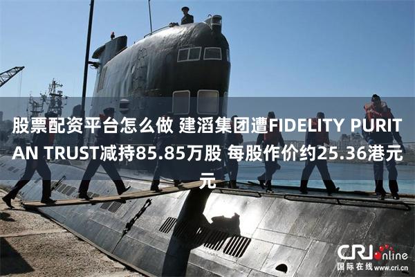 股票配资平台怎么做 建滔集团遭FIDELITY PURITAN TRUST减持85.85万股 每股作价约25.36港元