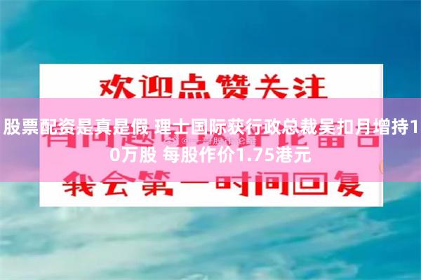 股票配资是真是假 理士国际获行政总裁吴扣月增持10万股 每股作价1.75港元