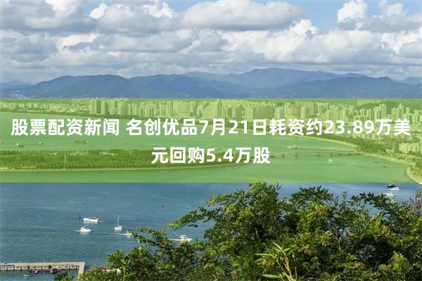 股票配资新闻 名创优品7月21日耗资约23.89万美元回购5.4万股