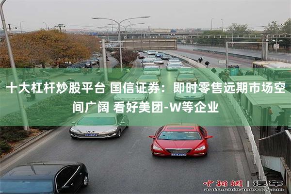 十大杠杆炒股平台 国信证券：即时零售远期市场空间广阔 看好美团-W等企业