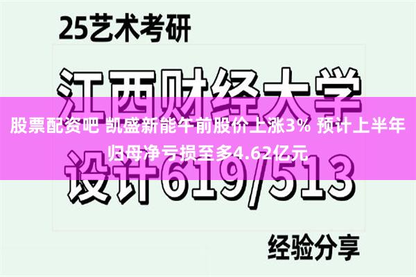 股票配资吧 凯盛新能午前股价上涨3% 预计上半年归母净亏损至多4.62亿元