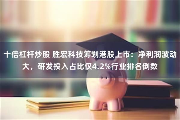 十倍杠杆炒股 胜宏科技筹划港股上市：净利润波动大，研发投入占比仅4.2%行业排名倒数