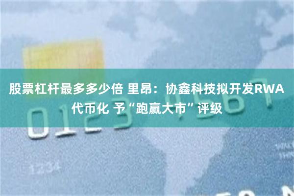 股票杠杆最多多少倍 里昂：协鑫科技拟开发RWA代币化 予“跑赢大市”评级