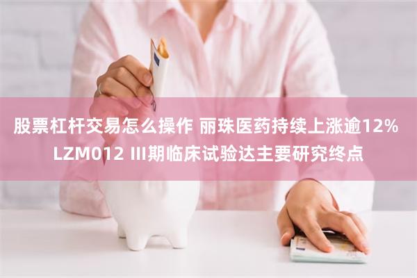 股票杠杆交易怎么操作 丽珠医药持续上涨逾12% LZM012 Ⅲ期临床试验达主要研究终点