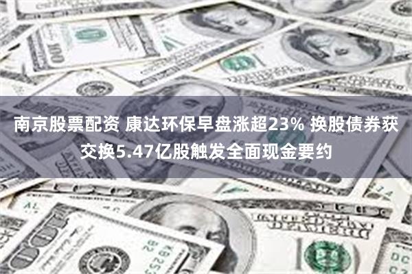 南京股票配资 康达环保早盘涨超23% 换股债券获交换5.47亿股触发全面现金要约