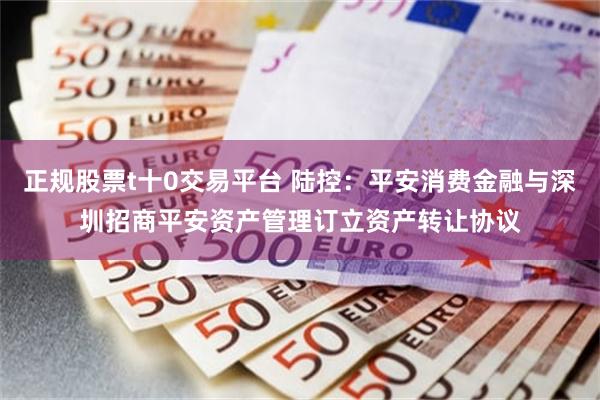 正规股票t十0交易平台 陆控：平安消费金融与深圳招商平安资产管理订立资产转让协议