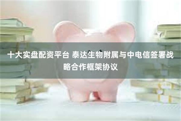 十大实盘配资平台 泰达生物附属与中电信签署战略合作框架协议