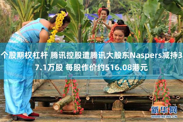 个股期权杠杆 腾讯控股遭腾讯大股东Naspers减持37.1万股 每股作价约516.08港元