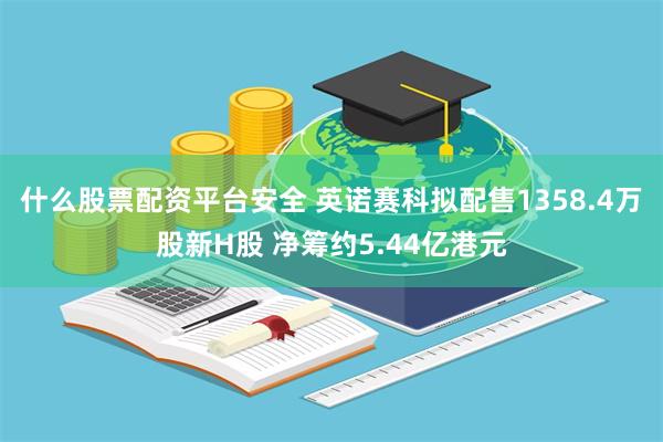 什么股票配资平台安全 英诺赛科拟配售1358.4万股新H股 净筹约5.44亿港元