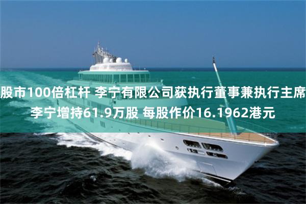 股市100倍杠杆 李宁有限公司获执行董事兼执行主席李宁增持61.9万股 每股作价16.1962港元