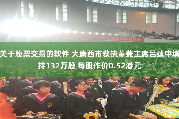 关于股票交易的软件 大唐西市获执董兼主席吕建中增持132万股 每股作价0.52港元