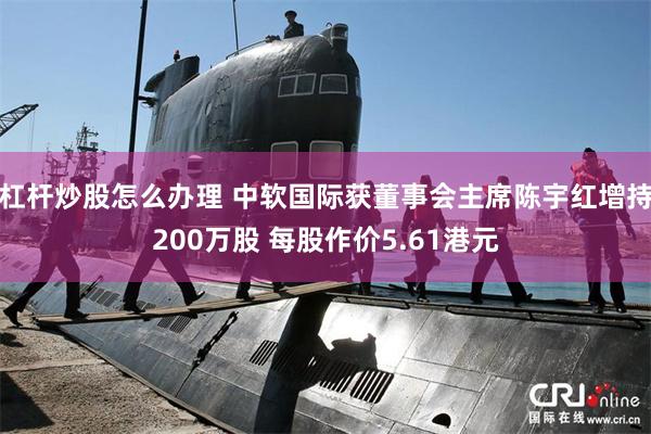 杠杆炒股怎么办理 中软国际获董事会主席陈宇红增持200万股 每股作价5.61港元