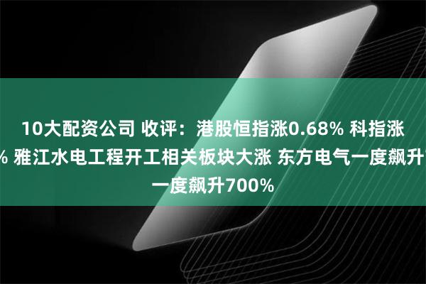 10大配资公司 收评：港股恒指涨0.68% 科指涨0.84% 雅江水电工程开工相关板块大涨 东方电气一度飙升700%
