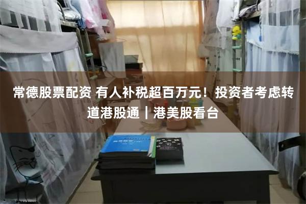 常德股票配资 有人补税超百万元！投资者考虑转道港股通｜港美股看台