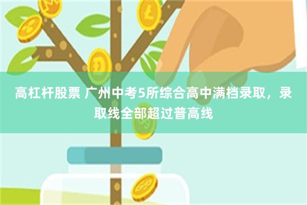 高杠杆股票 广州中考5所综合高中满档录取，录取线全部超过普高线