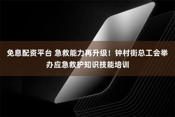 免息配资平台 急救能力再升级！钟村街总工会举办应急救护知识技能培训