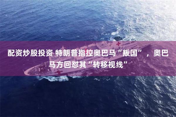 配资炒股投资 特朗普指控奥巴马“叛国” ，奥巴马方回怼其“转移视线”