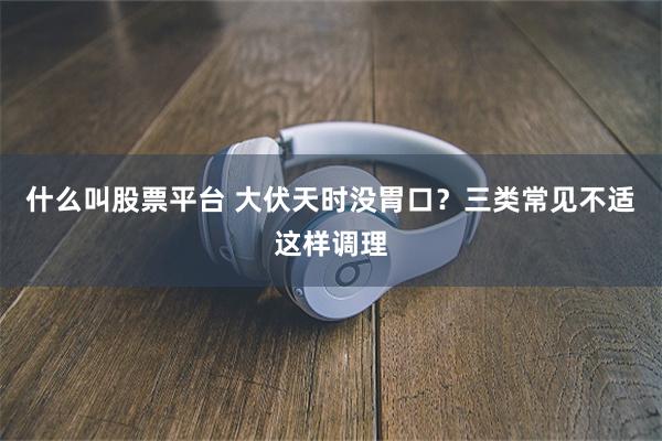 什么叫股票平台 大伏天时没胃口？三类常见不适这样调理