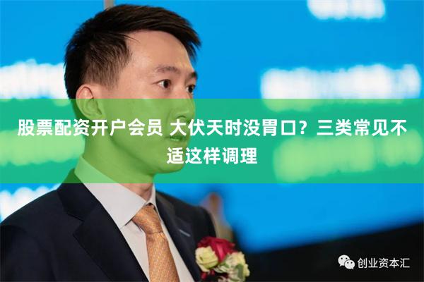 股票配资开户会员 大伏天时没胃口？三类常见不适这样调理