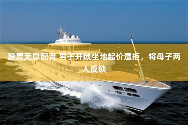 股票无息配资 男子开锁坐地起价遭拒，将母子两人反锁
