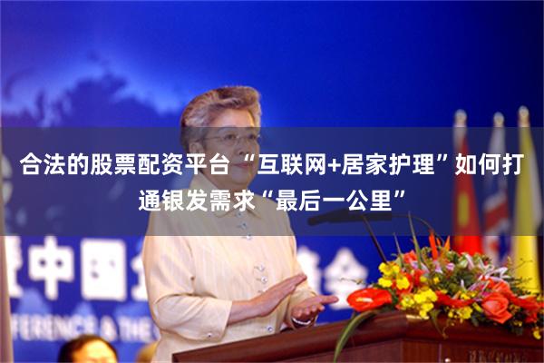 合法的股票配资平台 “互联网+居家护理”如何打通银发需求“最后一公里”
