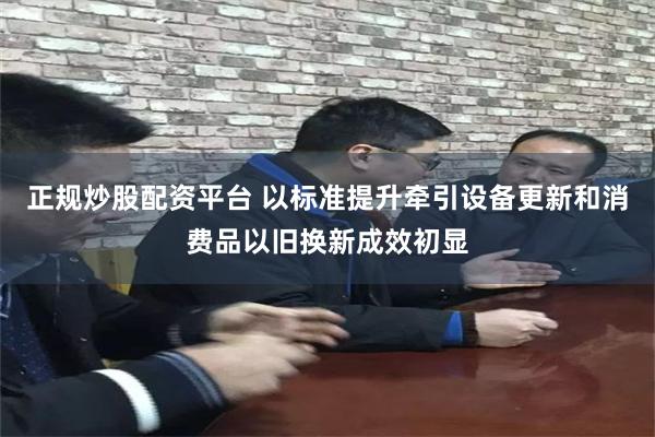 正规炒股配资平台 以标准提升牵引设备更新和消费品以旧换新成效初显