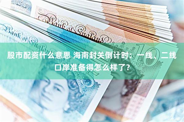 股市配资什么意思 海南封关倒计时：一线、二线口岸准备得怎么样了？