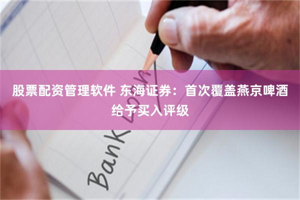 股票配资管理软件 东海证券：首次覆盖燕京啤酒给予买入评级