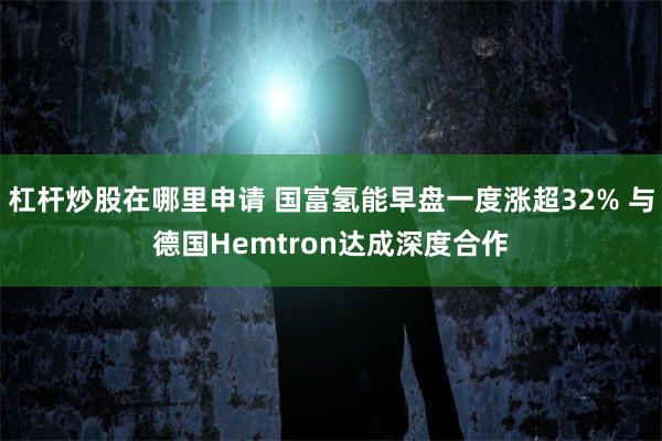 杠杆炒股在哪里申请 国富氢能早盘一度涨超32% 与德国Hemtron达成深度合作