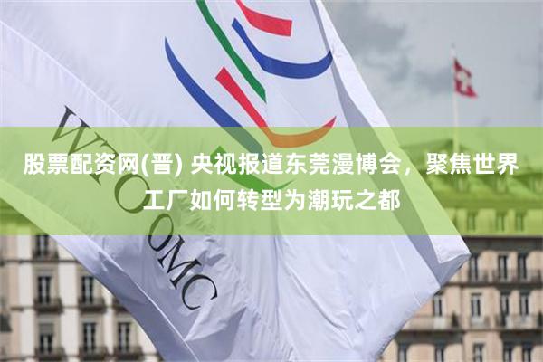 股票配资网(晋) 央视报道东莞漫博会，聚焦世界工厂如何转型为潮玩之都