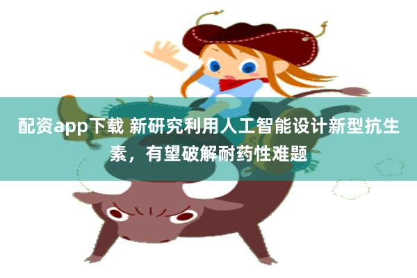 配资app下载 新研究利用人工智能设计新型抗生素，有望破解耐药性难题