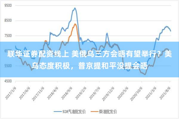联华证券配资线上 美俄乌三方会晤有望举行？美乌态度积极，普京提和平没提会晤