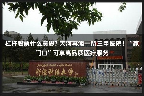 杠杆股票什么意思? 天河再添一所三甲医院！“家门口”可享高品质医疗服务