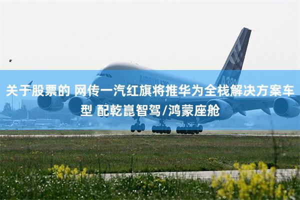 关于股票的 网传一汽红旗将推华为全栈解决方案车型 配乾崑智驾/鸿蒙座舱