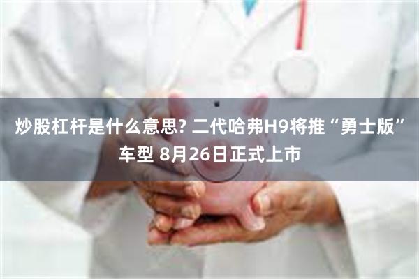 炒股杠杆是什么意思? 二代哈弗H9将推“勇士版”车型 8月26日正式上市