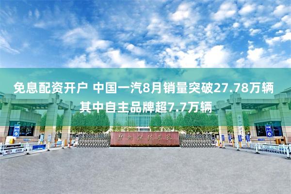 免息配资开户 中国一汽8月销量突破27.78万辆 其中自主品牌超7.7万辆