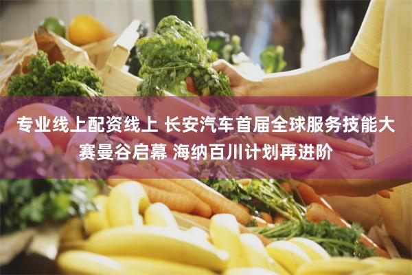专业线上配资线上 长安汽车首届全球服务技能大赛曼谷启幕 海纳百川计划再进阶