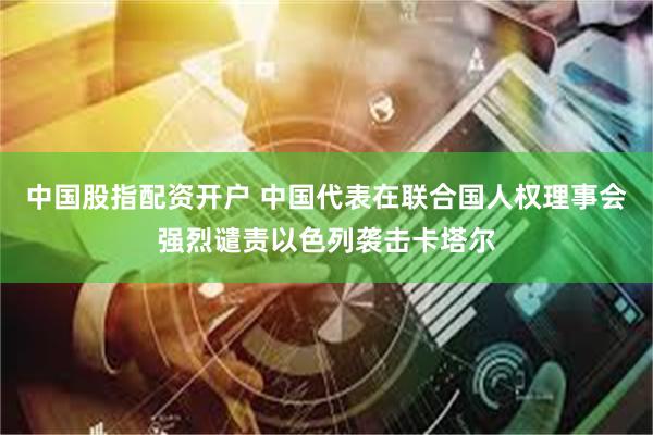 中国股指配资开户 中国代表在联合国人权理事会强烈谴责以色列袭击卡塔尔