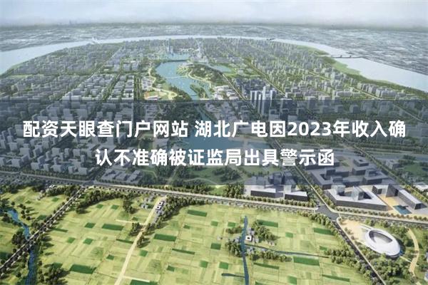配资天眼查门户网站 湖北广电因2023年收入确认不准确被证监局出具警示函
