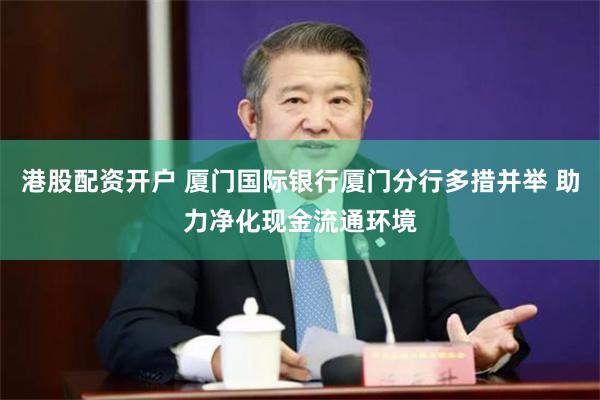 港股配资开户 厦门国际银行厦门分行多措并举 助力净化现金流通环境