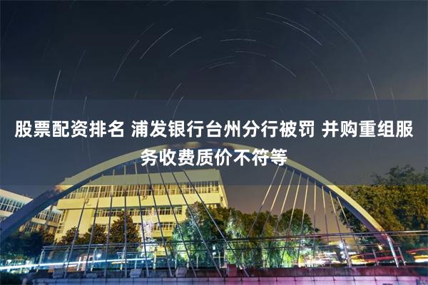 股票配资排名 浦发银行台州分行被罚 并购重组服务收费质价不符等