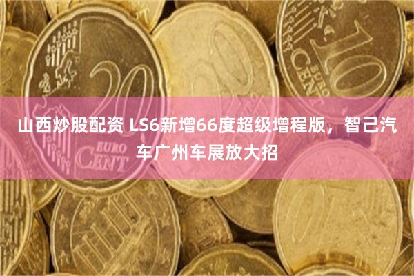 山西炒股配资 LS6新增66度超级增程版，智己汽车广州车展放大招