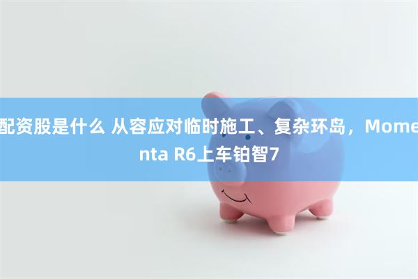 配资股是什么 从容应对临时施工、复杂环岛，Momenta R6上车铂智7