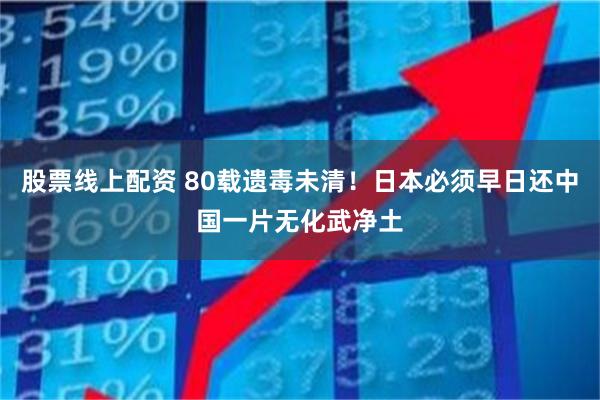 股票线上配资 80载遗毒未清！日本必须早日还中国一片无化武净土