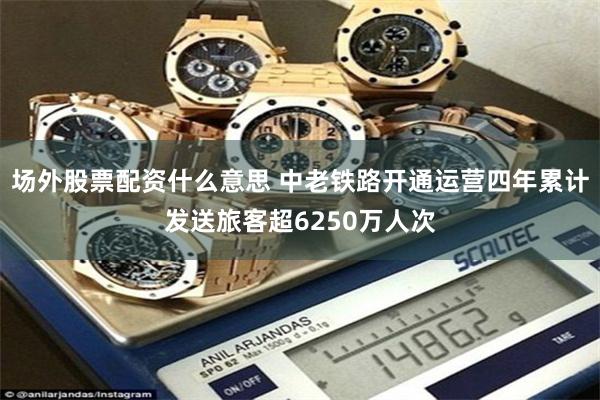 场外股票配资什么意思 中老铁路开通运营四年累计发送旅客超6250万人次