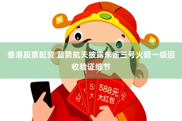 香港股票配资 蓝箭航天披露朱雀三号火箭一级回收验证细节